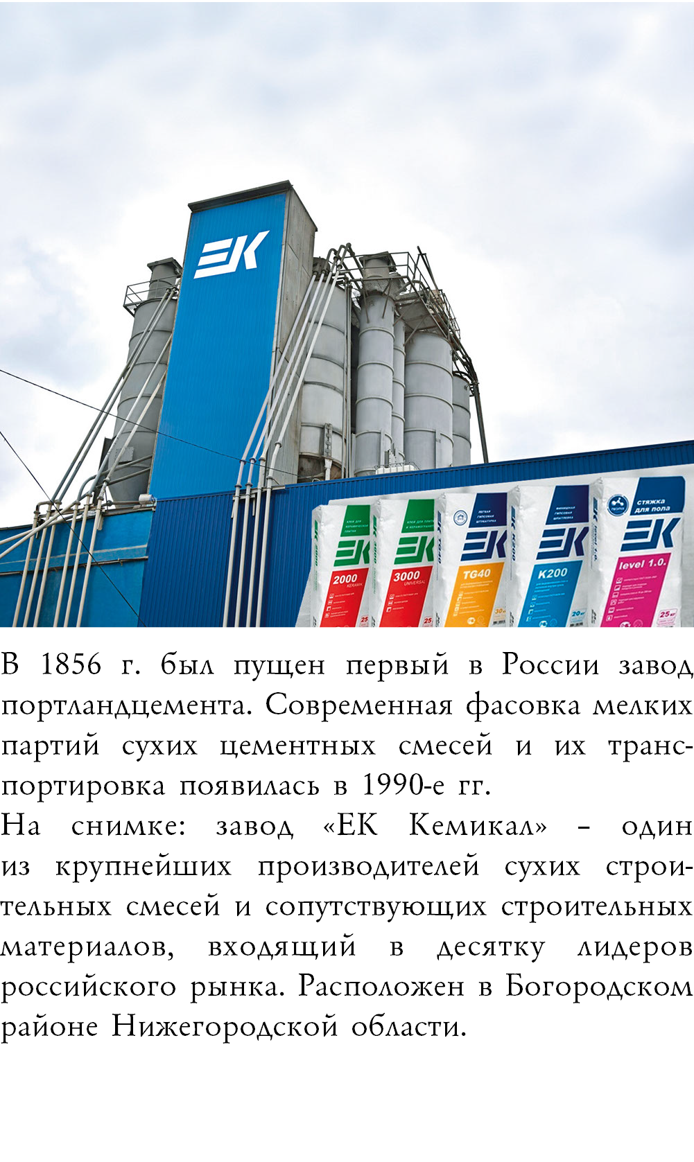 ﷯В 1856 г. был пущен первый в России завод портландцемента. Современная фасовка мелких партий сухих цементных смесей и их транс-портировка появилась в 1990-е гг. На снимке: завод «ЕК Кемикал» – один  из крупнейших производителей сухих строи-тельных смесей и сопутствующих строительных материалов, входящий в десятку лидеров российского рынка. Расположен в Богородском районе Нижегородской области.