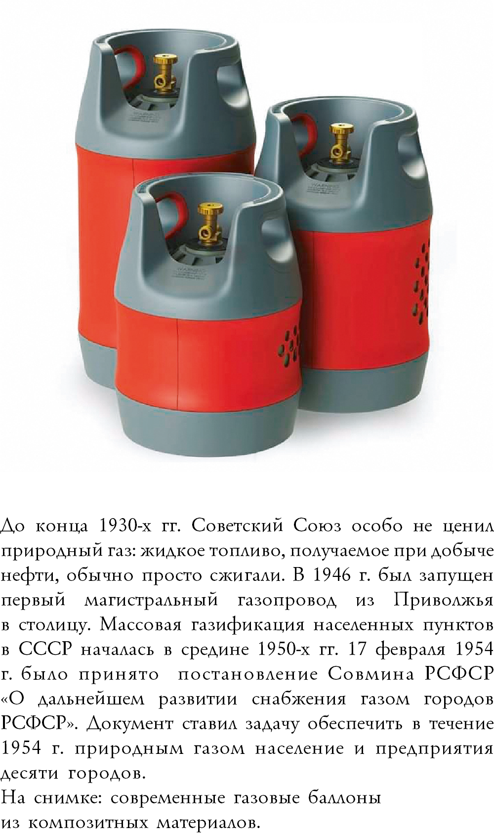 ﷯До конца 1930-х гг. Советский Союз особо не ценил природный газ: жидкое топливо, получаемое при добыче нефти, обычно просто сжигали. В 1946 г. был запущен первый магистральный газопровод из Приволжья  в столицу. Массовая газификация населенных пунктов в СССР началась в средине 1950-х гг. 17 февраля 1954 г. было принято постановление Совмина РСФСР  «О дальнейшем развитии снабжения газом городов РСФСР». Документ ставил задачу обеспечить в течение 1954 г. природным газом население и предприятия десяти городов. На снимке: современные газовые баллоны из композитных материалов.