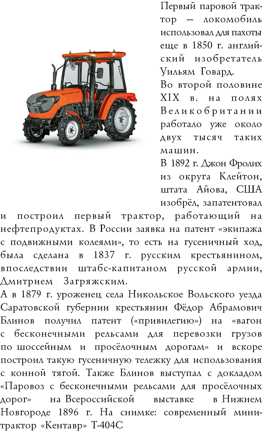 ﷯Первый паровой трак- тор — локомобиль использовал для пахоты еще в 1850 г. англий-ский изобретатель Уильям Говард. ᅠ ᅠ  Во второй половине XIX в. на полях Великобритании работало уже около двух тысяч таких машин. ᅠ  В 1892 г. Джон Фролих из округа Клейтон, штата Айова, США изобрёл, запатентовал и построил первый трактор, работающий на нефтепродуктах. В России заявка на патент «экипажа с подвижными колеями», то есть на гусеничный ход, была сделана в 1837 г. русским крестьянином, впоследствии штабс-капитаном русской армии, Дмитрием Загряжским. ᅠ ᅠᅠ ᅠᅠ ᅠᅠ ᅠᅠ ᅠᅠ ᅠᅠ ᅠᅠ ᅠᅠ ᅠᅠ ᅠᅠ ᅠᅠ ᅠᅠ ᅠ  А в 1879 г. уроженец села Никольское Вольского уезда Саратовской губернии крестьянин Фёдор Абрамович Блинов получил патент («привилегию») на «вагон  с бесконечными рельсами для перевозки грузов по шоссейным и просёлочным дорогам» и вскоре построил такую гусеничную тележку для использования с конной тягой. Также Блинов выступал с докладом «Паровоз с бесконечными рельсами для просёлочных дорог» на Всероссийской выставке в Нижнем Новгороде 1896 г. На снимке: современный мини-трактор «Кентавр» Т-404С 