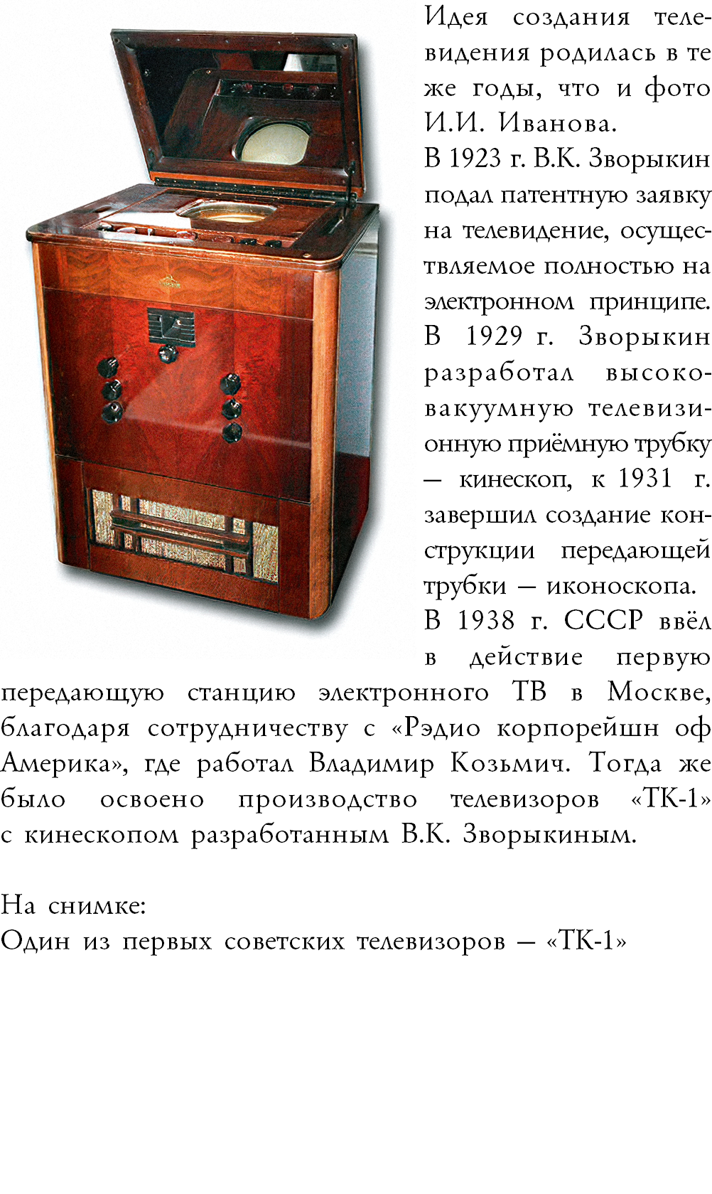 ﷯Идея создания теле-видения родилась в те же годы, что и фото И.И. Иванова.ᅠ ᅠ  В 1923 г. В.К. Зворыкин подал патентную заявку на телевидение, осущес-твляемое полностью на электронном принципе. В 1929 г. Зворыкин разработал высоко-вакуумную телевизи-онную приёмную трубку  — кинескоп, к 1931 г. завершил создание кон-струкции передающей трубки — иконоскопа. В 1938 г. СССР ввёл  в действие первую передающую станцию электронного ТВ в Москве, благодаря сотрудничеству с «Рэдио корпорейшн оф Америка», где работал Владимир Козьмич. Тогда же было освоено производство телевизоров «ТК-1» с кинескопом разработанным В.К. Зворыкиным. На снимке: Один из первых советских телевизоров — «ТК-1»
