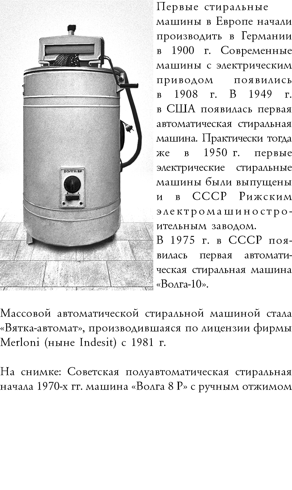 ﷯Первые стиральные машины в Европе начали производить в Германии в 1900 г. Современные машины с электрическим приводом появились  в 1908 г. В 1949 г.  в США появилась первая автоматическая стиральная машина. Практически тогда же в 1950 г. первые  электрические стиральные машины были выпущены и в СССР Рижским  электромашиностро-ительным заводом. В 1975 г. в СССР поя-вилась первая автомати-ческая стиральная машина «Волга-10». ᅠ ᅠ Массовой автоматической стиральной машиной стала «Вятка-автомат», производившаяся по лицензии фирмы Merloni (ныне Indesit) с 1981 г. На снимке: Советская полуавтоматическая стиральная начала 1970-х гг. машина «Волга 8 Р» с ручным отжимом