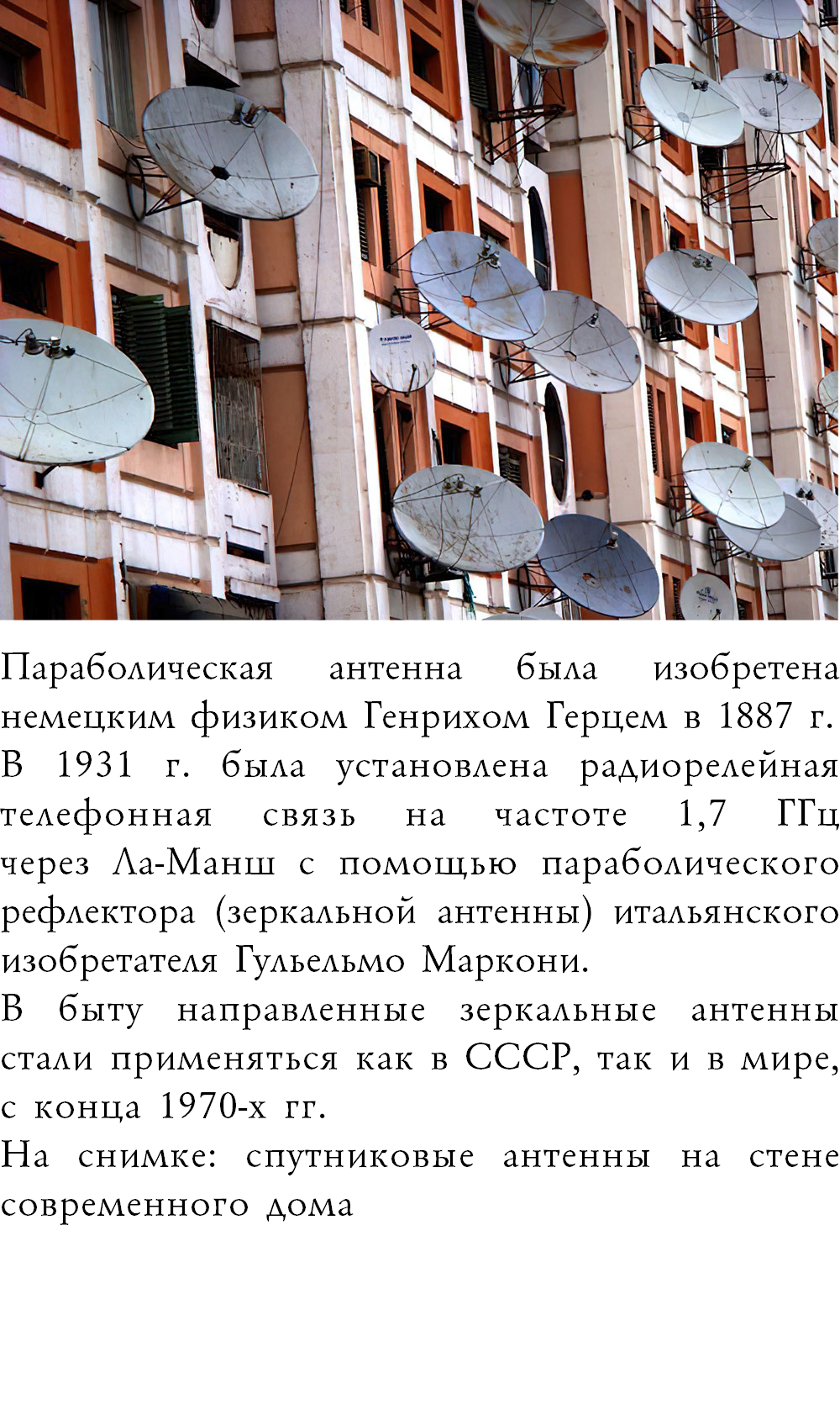 ﷯Параболическая антенна была изобретена немецким физиком Генрихом Герцем в 1887 г. В 1931 г. была установлена радиорелейная телефонная связь на частоте 1,7 ГГц  через Ла-Манш с помощью параболического рефлектора (зеркальной антенны) итальянского изобретателя Гульельмо Маркони. В быту направленные зеркальные антенны стали применяться как в СССР, так и в мире, с конца 1970-х гг. На снимке: спутниковые антенны на стене современного дома 