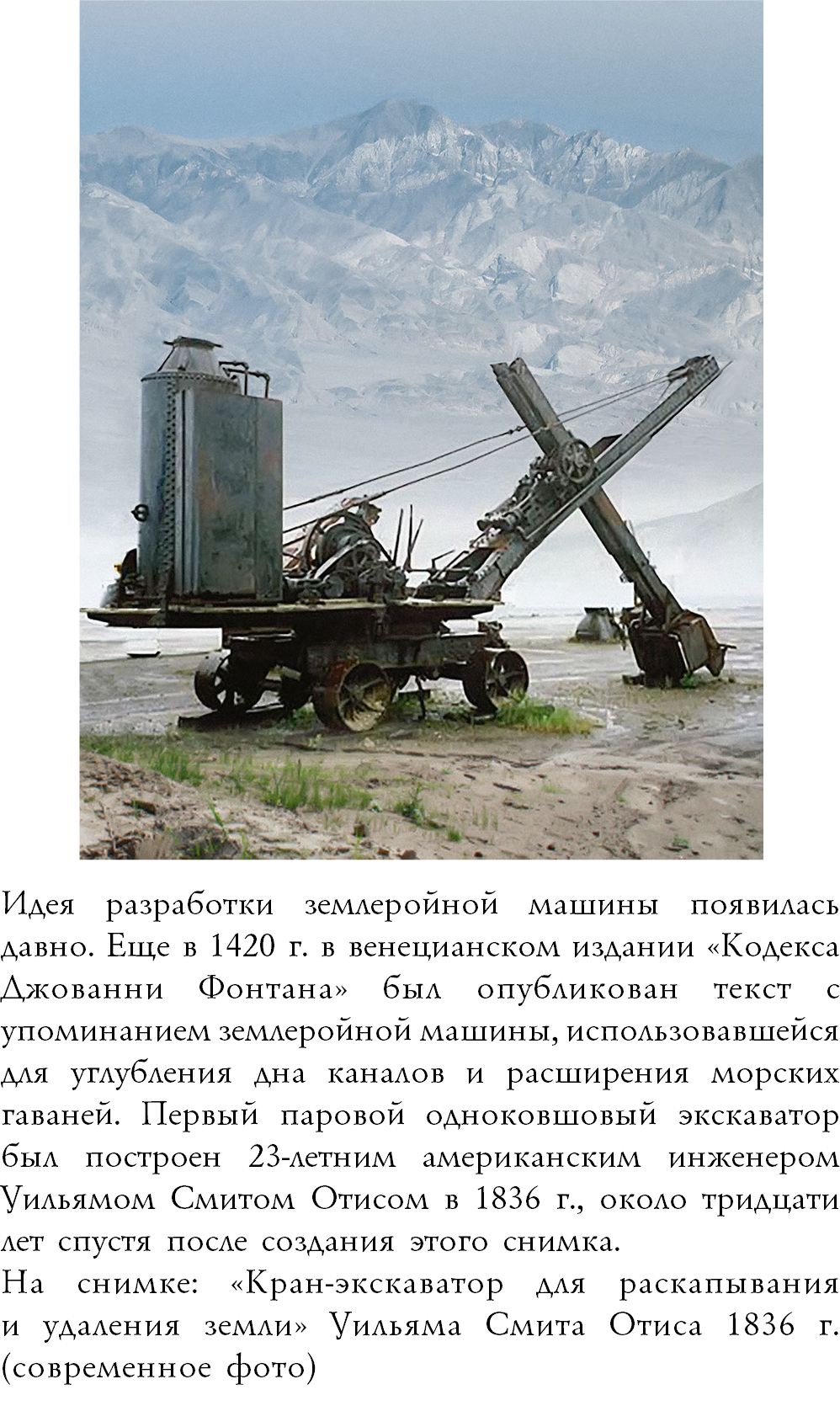 ﷯Идея разработки землеройной машины появилась давно. Еще в 1420 г. в венецианском издании «Кодекса Джованни Фонтана» был опубликован текст с упоминанием землеройной машины, использовавшейся для углубления дна каналов и расширения морских гаваней. Первый паровой одноковшовый экскаватор был построен 23-летним американским инженером Уильямом Смитом Отисом в 1836 г., около тридцати лет спустя после создания этого снимка. На снимке: «Кран-экскаватор для раскапывания  и удаления земли» Уильяма Смита Отиса 1836 г. (современное фото)