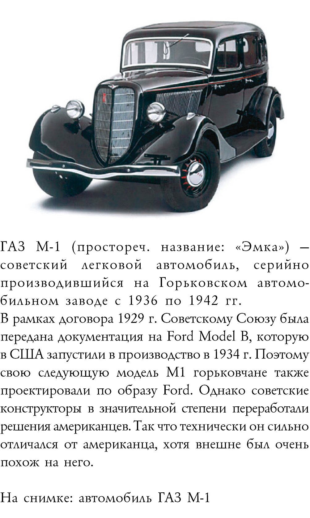 ﷯ГАЗ М-1 (простореч. название: «Эмка») — советский легковой автомобиль, серийно производившийся на Горьковском автомо-бильном заводе с 1936 по 1942 гг. В рамках договора 1929 г. Советскому Союзу была передана документация на Ford Model B, которую в США запустили в производство в 1934 г. Поэтому свою следующую модель М1 горьковчане также проектировали по образу Ford. Однако советские конструкторы в значительной степени переработали решения американцев. Так что технически он сильно отличался от американца, хотя внешне был очень похож на него. На снимке: автомобиль ГАЗ М-1