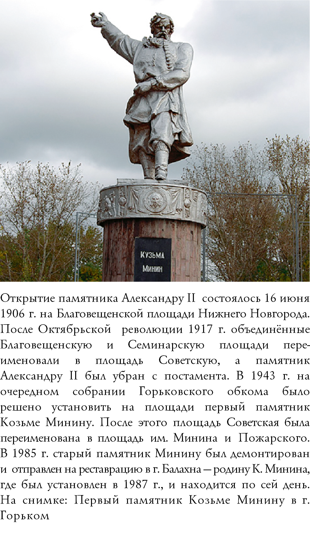 ﷯Открытие памятника Александру II состоялось 16 июня 1906 г. на Благовещенской площади Нижнего Новгорода. После Октябрьской революции 1917 г. объединённые Благовещенскую и Семинарскую площади пере-именовали в площадь Советскую, а памятник Александру II был убран с постамента. В 1943 г. на очередном собрании Горьковского обкома было решено установить на площади первый памятник Козьме Минину. После этого площадь Советская была переименована в площадь им. Минина и Пожарского.  В 1985 г. старый памятник Минину был демонтирован и отправлен на реставрацию в г. Балахна — родину К. Минина, где был установлен в 1987 г., и находится по сей день. На снимке: Первый памятник Козьме Минину в г. Горьком 