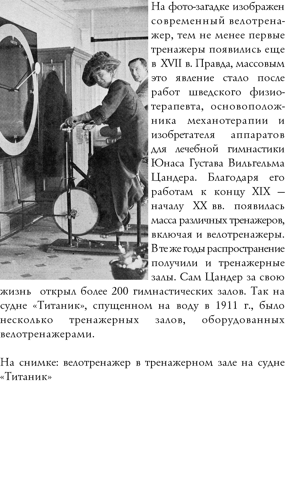 ﷯На фото-загадке изображен современный велотрена-жер, тем не менее первые тренажеры появились еще в XVII в. Правда, массовым это явление стало после работ шведского физио-терапевта, основополож-ника механотерапии и  изобретателя аппаратов  для лечебной гимнастики Юнаса Густава Вильгельма Цандера. Благодаря его работам к концу XIX — началу XX вв. появилась масса различных тренажеров, включая и велотренажеры. В те же годы распространение получили и тренажерные залы. Сам Цандер за свою жизнь открыл более 200 гимнастических залов. Так на судне «Титаник», спущенном на воду в 1911 г., было несколько тренажерных залов, оборудованных велотренажерами. На снимке: велотренажер в тренажерном зале на судне «Титаник»