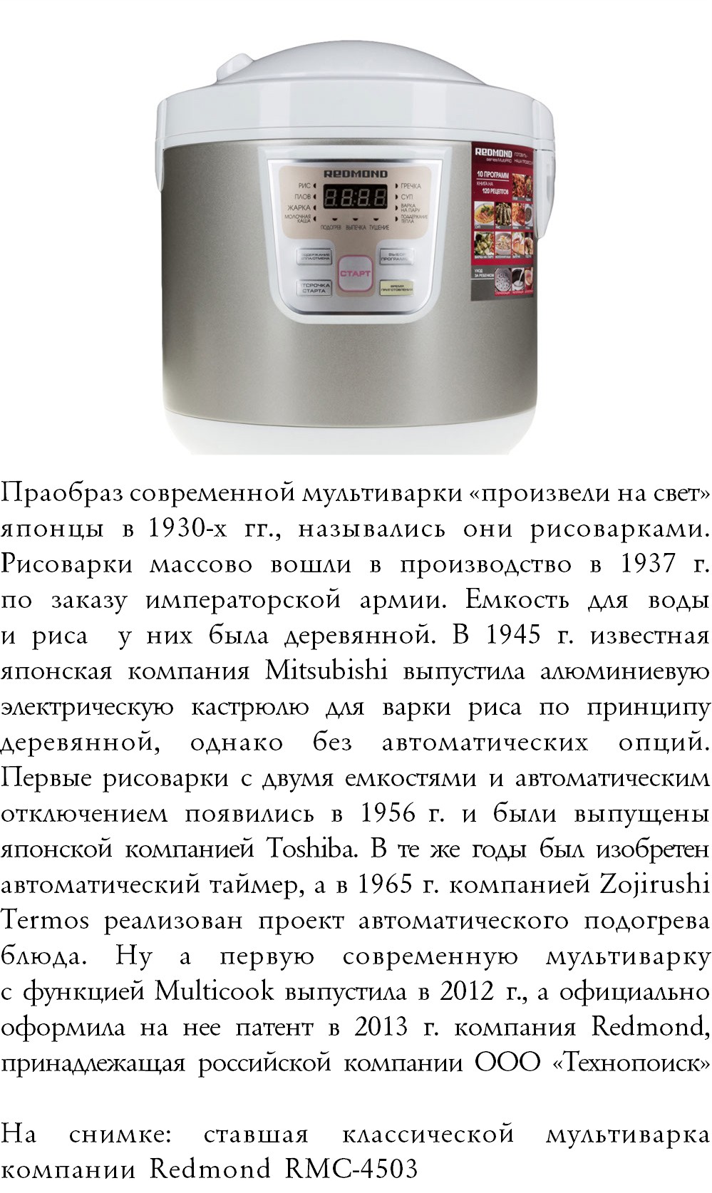 ﷯Праобраз современной мультиварки «произвели на свет» японцы в 1930-х гг., назывались они рисоварками. Рисоварки массово вошли в производство в 1937 г.  по заказу императорской армии. Емкость для воды  и риса у них была деревянной. В 1945 г. известная японская компания Mitsubishi выпустила алюминиевую электрическую кастрюлю для варки риса по принципу деревянной, однако без автоматических опций.  Первые рисоварки с двумя емкостями и автоматическим отключением появились в 1956 г. и были выпущены японской компанией Toshiba. В те же годы был изобретен автоматический таймер, а в 1965 г. компанией Zojirushi Termos реализован проект автоматического подогрева блюда. Ну а первую современную мультиварку  с функцией Multicook выпустила в 2012 г., а официально оформила на нее патент в 2013 г. компания Redmond, принадлежащая российской компании ООО «Технопоиск»   На снимке: ставшая классической мультиварка компании Redmond RMC-4503 