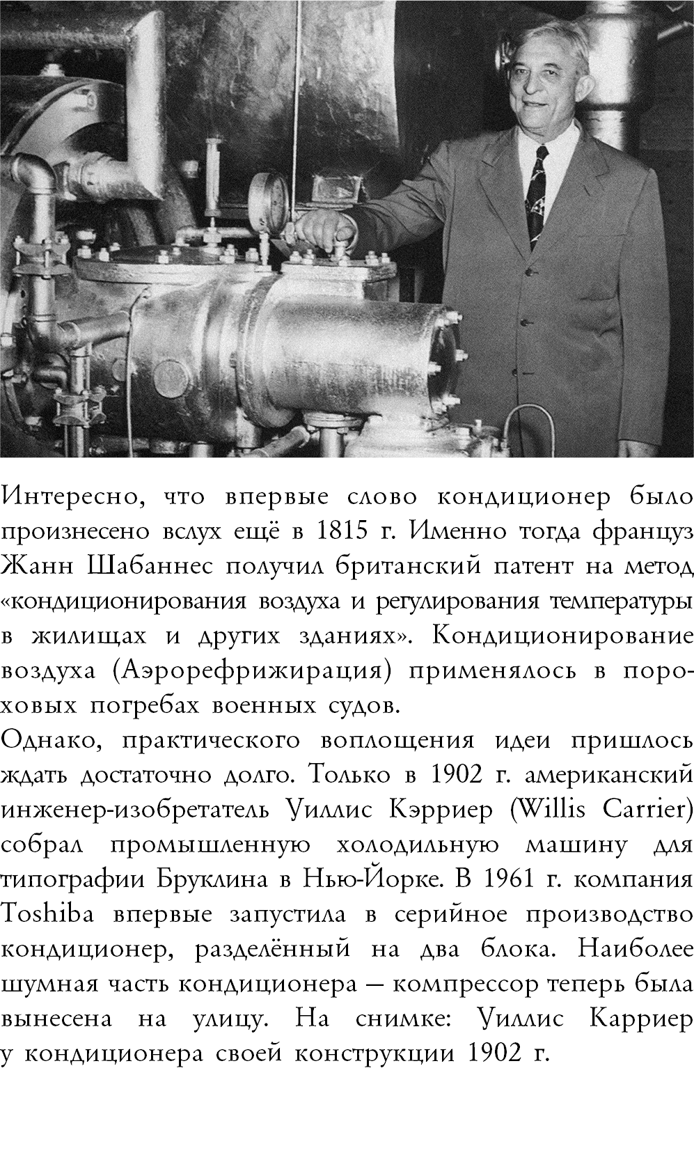 ﷯Интересно, что впервые слово кондиционер было произнесено вслух ещё в 1815 г. Именно тогда француз Жанн Шабаннес получил британский патент на метод «кондиционирования воздуха и регулирования температуры в жилищах и других зданиях». Кондиционирование воздуха (Аэрорефрижирация) применялось в поро- ховых погребах военных судов. Однако, практического воплощения идеи пришлось ждать достаточно долго. Только в 1902 г. американский инженер-изобретатель Уиллис Кэрриер (Willis Carrier) собрал промышленную холодильную машину для типографии Бруклина в Нью-Йорке. В 1961 г. компания Toshiba впервые запустила в серийное производство кондиционер, разделённый на два блока. Наиболее шумная часть кондиционера — компрессор теперь была вынесена на улицу. На снимке: Уиллис Карриер  у кондиционера своей конструкции 1902 г.