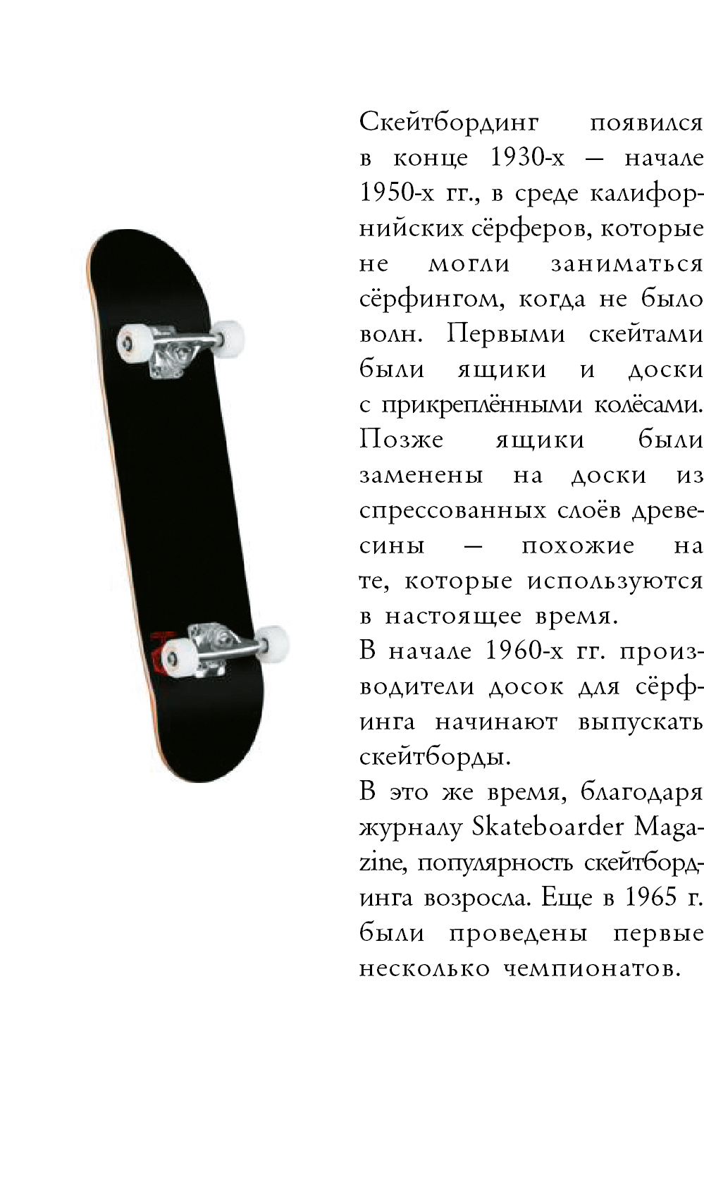 ﷯ Скейтбординг появился  в конце 1930-х — начале 1950-х гг., в среде калифор-нийских сёрферов, которые не могли заниматься сёрфингом, когда не было волн. Первыми скейтами были ящики и доски  с прикреплёнными колёсами. Позже ящики были заменены на доски из спрессованных слоёв древе-сины — похожие на  те, которые используются  в настоящее время. В начале 1960-х гг. произ-водители досок для сёрф- инга начинают выпускать скейтборды.ᅠ ᅠ В это же время, благодаря журналу Skateboarder Maga-zine, популярность скейтборд-инга возросла. Еще в 1965 г. были проведены первые несколько чемпионатов. 