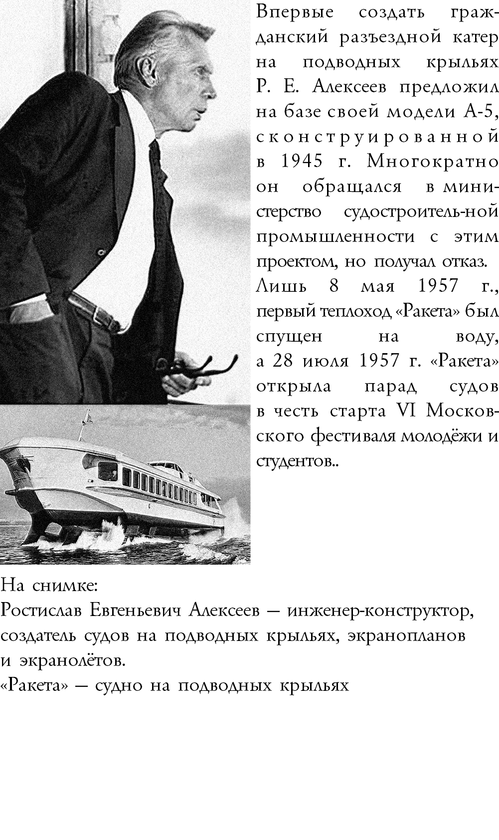 ﷯Впервые создать граж-данский разъездной катер на подводных крыльях  Р. Е. Алексеев предложил на базе своей модели А-5, сконструированной  в 1945 г. Многократно  он обращался в мини-стерство судостроитель-ной промышленности с этим проектом, но получал отказ. Лишь 8 мая 1957 г.,  первый теплоход «Ракета» был спущен на воду,  а 28 июля 1957 г. «Ракета» открыла парад судов в честь старта VI Москов-ского фестиваля молодёжи и студентов.. На снимке:  Ростислав Евгеньевич Алексеев — инженер-конструктор, создатель судов на подводных крыльях, экранопланов и экранолётов. «Ракета» — судно на подводных крыльях