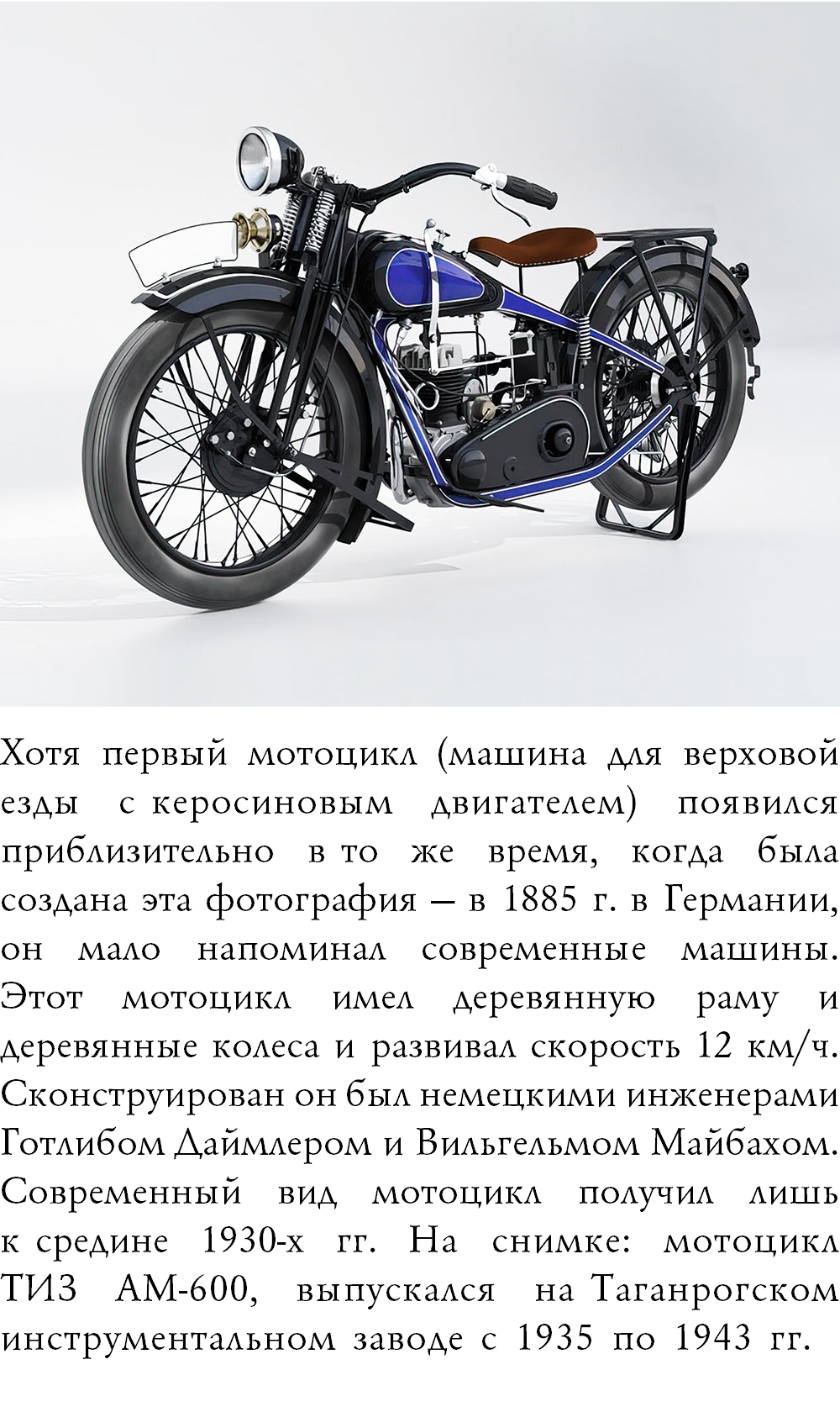 ﷯Хотя первый мотоцикл (машина для верховой езды с керосиновым двигателем) появился приблизительно в то же время, когда была создана эта фотография — в 1885 г. в Германии, он мало напоминал современные машины.  Этот мотоцикл имел деревянную раму и деревянные колеса и развивал скорость 12 км/ч. Сконструирован он был немецкими инженерами Готлибом Даймлером и Вильгельмом Майбахом. Современный вид мотоцикл получил лишь к средине 1930-х гг. На снимке: мотоцикл  ТИЗ АМ-600, выпускался на Таганрогском инструментальном заводе с 1935 по 1943 гг.