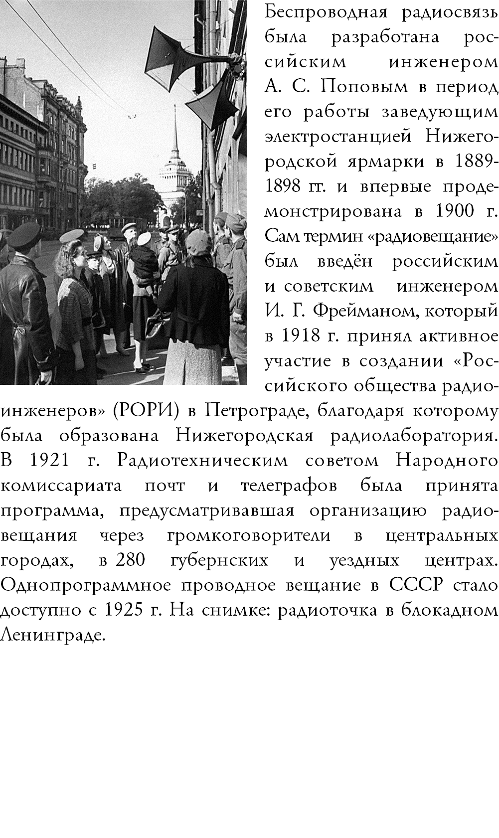 ﷯Беспроводная радиосвязь была разработана рос-сийским инженером  А. С. Поповым в период его работы заведующим электростанцией Нижего-родской ярмарки в 1889- 1898 гг. и впервые проде-монстрирована в 1900 г. Сам термин «радиовещание» был введён российским и советским инженером И. Г. Фрейманом, который в 1918 г. принял активное участие в создании «Рос-сийского общества радио-инженеров» (РОРИ) в Петрограде, благодаря которому была образована Нижегородская радиолаборатория.  В 1921 г. Радиотехническим советом Народного комиссариата почт и телеграфов была принята программа, предусматривавшая организацию радио-вещания через громкоговорители в центральных городах, в 280 губернских и уездных центрах. Однопрограммное проводное вещание в СССР стало доступно с 1925 г. На снимке: радиоточка в блокадном Ленинграде. 