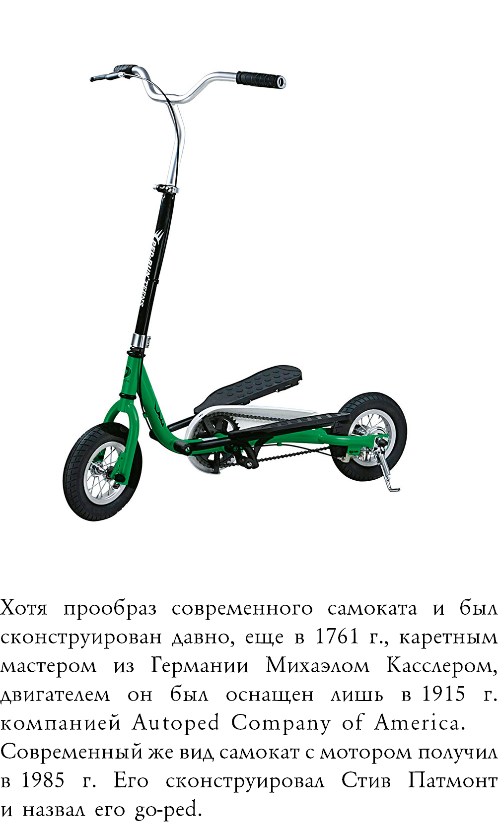 ﷯ Хотя прообраз современного самоката и был сконструирован давно, еще в 1761 г., каретным мастером из Германии Михаэлом Касслером, двигателем он был оснащен лишь в 1915 г. компанией Autoped Company of America. Современный же вид самокат с мотором получил в 1985 г. Его сконструировал Стив Патмонт  и назвал его go-ped.