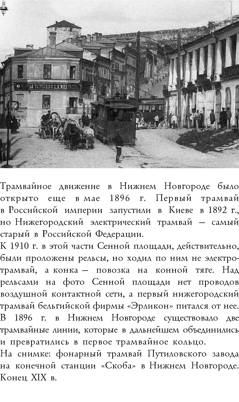 ﷯Трамвайное движение в Нижнем Новгороде было открыто еще в мае 1896 г. Первый трамвай в Российской империи запустили в Киеве в 1892 г., но Нижегородский электрический трамвай — самый старый в Российской Федерации. К 1910 г. в этой части Сенной площади, действительно, были проложены рельсы, но ходил по ним не электро-трамвай, а конка — повозка на конной тяге. Над рельсами на фото Сенной площади нет проводов воздушной контактной сети, а первый нижегородский трамвай бельгийской фирмы «Эрликон» питался от нее. В 1896 г. в Нижнем Новгороде существовало две трамвайные линии, которые в дальнейшем объединились и превратились в первое трамвайное кольцо. На снимке: фонарный трамвай Путиловского завода  на конечной станции «Скоба» в Нижнем Новгороде. Конец XIX в. 
