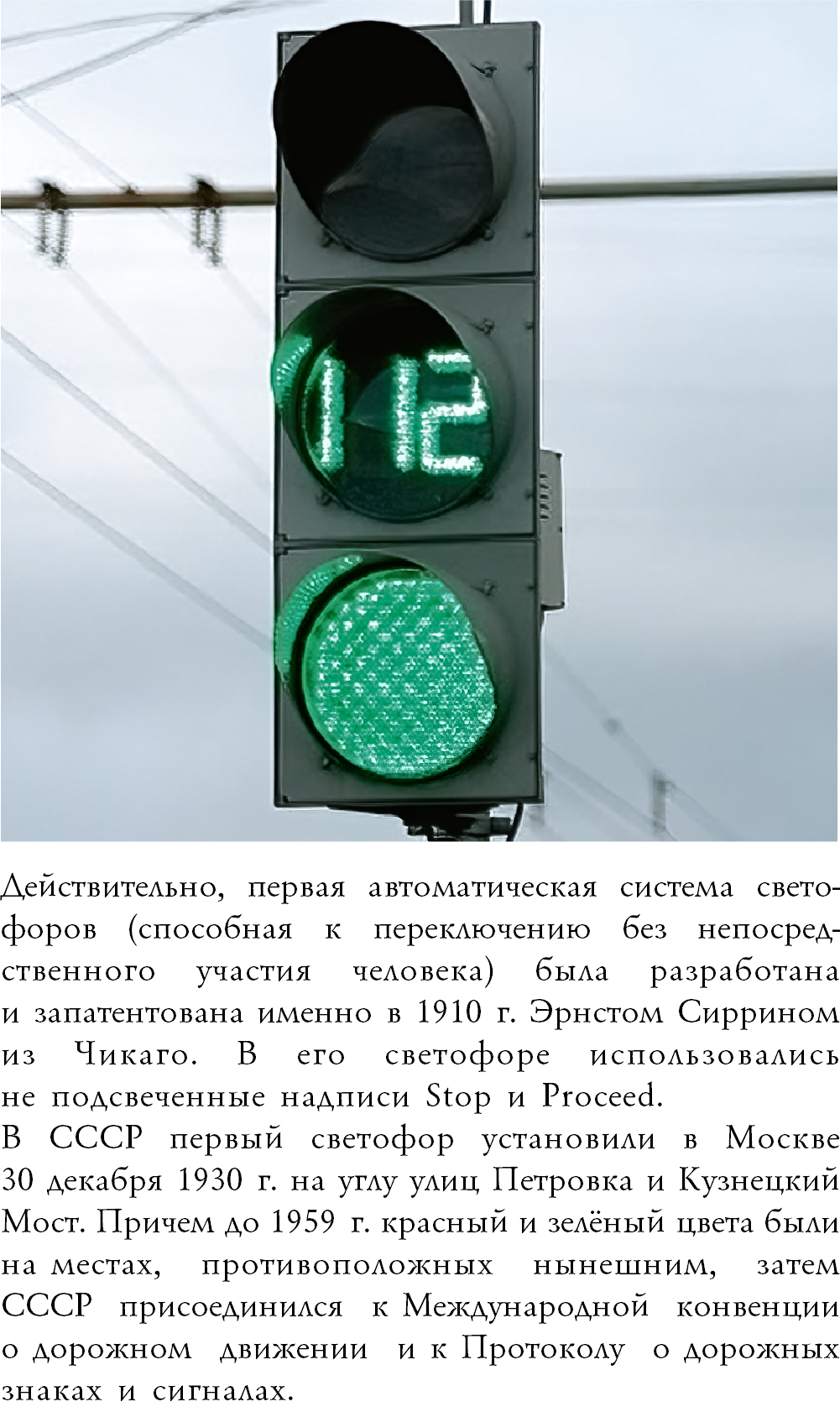 ﷯Действительно, первая автоматическая система свето-форов (способная к переключению без непосред-ственного участия человека) была разработана  и запатентована именно в 1910 г. Эрнстом Сиррином из Чикаго. В его светофоре использовались  не подсвеченные надписи Stop и Proceed. В СССР первый светофор установили в Москве  30 декабря 1930 г. на углу улиц Петровка и Кузнецкий Мост. Причем до 1959 г. красный и зелёный цвета были на местах, противоположных нынешним, затем  СССР присоединился к Международной конвенции о дорожном движении и к Протоколу о дорожных знаках и сигналах.